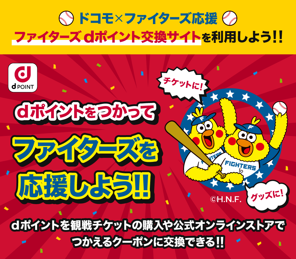 ドコモ×ファイターズ応援 ファイターズdポイント交換サイトを利用しよう！！ dPOINT dポイントをつかってファイターズを応援しよう！！ チケットに！ グッズに！ （C）H.N.F. dポイントを観戦チケットの購入や公式オンラインストアでつかえるクーポンに交換できる！！
