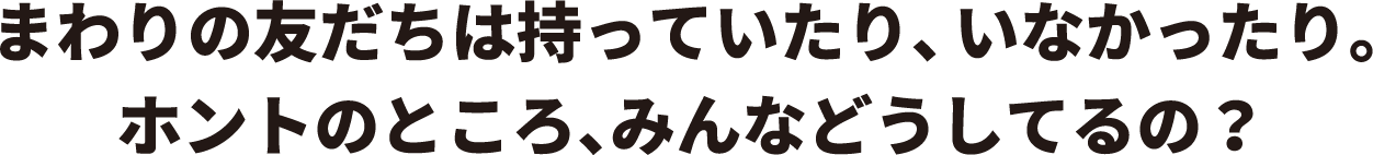 まわりの友だちは持っていたり、いなかったり。　ホントのところ、みんなどうしてるの？