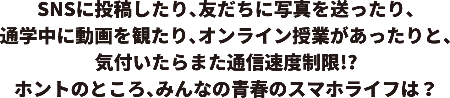 SNSに投稿したり、友だちに写真を送ったり、通学中に動画を観たり、オンライン授業があったりと、気付いたらまた通信速度制限!?ホントのところ、みんなの青春のスマホライフは？