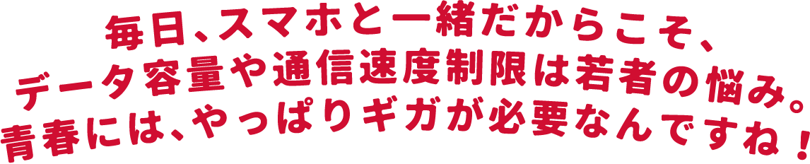 毎日、スマホと一緒だからこそ、データ容量や通信速度制限は若者の悩み。青春には、やっぱりギガが必要なんですね！